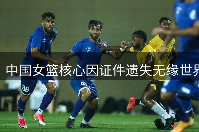 中国女篮核心因证件遗失无缘世界杯，阵容调整遇挑战
